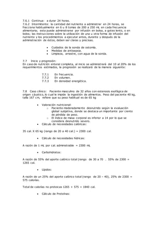 7.6.1 Continua: a durar 24 horas.
7.6.2 Intermitente: la cantidad del nutriente a administrar en 24 horas, se
fracciona habitualmente en 6 u 8 tomas de 200 a 250 mL en cada frecuencia
alimentaria; esta puede administrarse por infusión en bolsa, a goteo lento, o en
bolos; las instrucciones sobre la utilización de una u otra forma de infusión del
nutriente y los procedimientos a ejecutar antes, durante y después de la
administración de éstos, deben ser claras y precisas.
 Cuidados de la sonda de ostomía.
 Medidas de antisepsia.
 Limpieza, arrastre, con agua de la sonda.
7.7 Inicio y progresión:
En caso de nutrición enteral completa, al inicio se administrará del 10 al 20% de los
requerimientos estimados, la progresión se realizará de la manera siguiente:
7.7.1 En frecuencia.
7.7.2 En volumen.
7.7.3 En densidad energética.
7.8 Caso clínico: Paciente masculino de 32 años con estenosis esofágica de
origen cáustico, lo cual le impide la ingestión de alimentos. Peso del paciente 40 kg,
talla 167 cm, refiere que su peso habitual es de 65 kg
 Valoración nutricional:
o Paciente moderadamente desnutrido según la evaluación
global subjetiva, donde se destaca un importante por ciento
de pérdida de peso.
o El índice de masa corporal es inferior a 14 por lo que se
considera desnutrido severo.
 Cálculo de necesidades calóricas:
35 cal. X 65 kg (rango de 20 a 40 cal.) = 2300 cal.
 Cálculo de necesidades hídricas:
A razón de 1 mL por cal. administrable = 2300 mL
 Carbohidratos:
A razón de 55% del aporte calórico total (rango de 30 a 70 . 55% de 2300 =
1265 cal.
 Lípidos:
A razón de un 25% del aporte calórico total (rango de 20 – 40), 25% de 2300 =
575 calorías.
Total de calorías no proteicas 1265 + 575 = 1840 cal.
 Cálculo de Proteínas:
 
