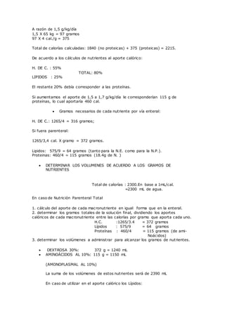 A razón de 1,5 g/kg/día
1,5 X 65 kg = 97 gramos
97 X 4 cal./g = 375
Total de calorías calculadas: 1840 (no proteicas) + 375 (proteicas) = 2215.
De acuerdo a los cálculos de nutrientes al aporte calórico:
H. DE C. : 55%
TOTAL: 80%
LIPIDOS : 25%
El restante 20% debía corresponder a las proteínas.
Si aumentamos el aporte de 1,5 a 1,7 g/kg/día le corresponderían 115 g de
proteínas, lo cual aportaría 460 cal.
 Gramos necesarios de cada nutriente por vía enteral:
H. DE C.: 1265/4 = 316 gramos;
Si fuera parenteral:
1265/3,4 cal. X gramo = 372 gramos.
Lipidos: 575/9 = 64 gramos (tanto para la N.E. como para la N.P.).
Proteinas: 460/4 = 115 gramos (18.4g de N. )
 DETERMINAR LOS VOLUMENES DE ACUERDO A LOS GRAMOS DE
NUTRIENTES
Total de calorías : 2300.En base a 1mL/cal.
=2300 mL de agua.
En caso de Nutrición Parenteral Total
1. cálculo del aporte de cada macronutriente en igual forma que en la enteral.
2. determinar los gramos totales de la solución final, dividiendo los aportes
calóricos de cada macronutriente entre las calorías por gramo que aporta cada uno.
H.C. :1265/3.4 = 372 gramos
Lípidos : 575/9 = 64 gramos
Proteínas : 460/4 = 115 gramos (de ami-
Noácidos)
3. determinar los volúmenes a administrar para alcanzar los gramos de nutrientes.
 DEXTROSA 30%: 372 g = 1240 mL
 AMINOÁCIDOS AL 10%: 115 g = 1150 mL
(AMONOPLASMAL AL 10%)
La suma de los volúmenes de estos nutrientes será de 2390 mL
En caso de utilizar en el aporte calórico los Lípidos:
 