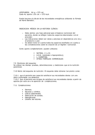 LIPOFUNDIN: 64 g = 575 cal.
Cada mL aporta 1.05 cal. = 575 kcal.
Puede hacerse el cálculo de las necesidades energéticas utilizando la fórmula
de Harris-Benedict.
INDICACION MÉDICA EN LA HISTORIA CLÍNICA:
o Debe abrirse una hoja adicional para el balance nutricional del
paciente, donde se reflejen todos los aspectos relacionados con el
proceder.
o Las indicaciones deben ser claras y precisas en dependencia a la vía y
el producto a usar.
o Se deben tener en cuenta todos los aspectos reseñados en cuanto a
las consideraciones sobre la creación de un régimen nutricional.
Como aporte complementario pueden utilizarse:
 NUTRIAL ( I y II)
 A.D.N. (estándar o hiperprotéico).
 L. CARNITINA.
 OTRAS FORMULAS COMERCIALES
7.9 Monitoreo del esquema:
Se utilizan las mismas pruebas, determinaciones y mediciones que en la nutrición
parenteral.
7.10 Retiro del esquema de nutrición: El esquema debe retirarse tan pronto como:
7.10.1 que el paciente sea capaz de satisfacer sus necesidades diarias con una
dieta conformada con alimentos.
7.10.2 Que el paciente sea incapaz de satisfacer sus necesidades diarias a partir de
aportes por esta via o la aparición de complicaciones.
7.11 Complicaciones:
 Diarreas.
 Nauseas y vómitos.
 Cólicos abdominales.
 Dislocación de sondas.
 Hiperglicemia.
 Celulitis del estoma.
 