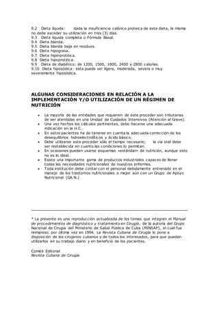 9.2 Dieta líquida: dada la insuficiencia calórico proteica de esta dieta, la misma
no debe exceder su utilización en tres (3) días.
9.3 Dieta líquida completa o Fórmula Basal.
9.4 Dieta blanda.
9.5 Dieta blanda baja en residuos.
9.6 Dieta hipograsa.
9.7 Dieta hiperprotéica.
9.8 Dieta hipoprotéica.
9.9 Dieta de diabético: de 1200, 1500, 1800, 2400 y 2800 calorías.
9.10 Dieta hiposódica: esta puede ser ligera, moderada, severa o muy
severamente hiposódica.
ALGUNAS CONSIDERACIONES EN RELACIÓN A LA
IMPLEMENTACIÓN Y/O UTILIZACIÓN DE UN RÉGIMEN DE
NUTRICIÓN
 La mayoría de las entidades que requieren de este proceder son tributarias
de ser atendidas en una Unidad de Cuidados Intensivos (Atención al Grave).
 Una vez hechos los cálculos pertinentes, debe hacerse una adecuada
indicación en la H.C..
 En estos pacientes ha de tenerse en cuenta la adecuada corrección de los
desequilibrios hidroelectrolíticos y ácido básico.
 Debe utilizarse este proceder sólo el tiempo necesario; la vía oral debe
ser restablecida en cuanto las condiciones lo permitan.
 En ocasiones pueden usarse esquemas «estándar» de nutrición, aunque esto
no es lo ideal.
 Existe una importante gama de productos industriales capaces de llenar
todas las necesidades nutricionales de nuestros enfermos.
 Toda institución debe contar con el personal debidamente entrenado en el
manejo de los trastornos nutricionales o mejor aún con un Grupo de Apoyo
Nutricional (GA.N.)
* La presente es una reproducción actualizada de los temas que integran el Manual
de procedimientos de diagnóstico y tratamiento en Cirugía, de la autoría del Grupo
Nacional de Cirugía del Ministerio de Salud Pública de Cuba (MINSAP), el cual fue
reimpreso por última vez en 1994. La Revista Cubana de Cirugía lo pone a
disposición de los cirujanos cubanos y de todos los interesados, para que puedan
utilizarlos en su trabajo diario y en beneficio de los pacientes.
Comité Editorial
Revista Cubana de Cirugía
 