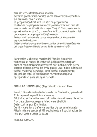 taza de leche deslactosada hervida.
Cernir la preparación por dos veces moviendo la cernedera
sin presionar con cuchara.
La preparación final será un litro de preparación.
Las tomas de preparación se complementaran con miel de
azúcar en la cantidad indicada (al 3%). El 3% corresponde
aproximadamente a 8 g. de azúcar o 3 cucharaditas de miel
por cada taza de preparación (8 onzas)
Preparar el número de tomas requeridas en recipientes
tapados individuales.
Dejar enfriar la preparación y guardar en refrigeración o en
un lugar fresco y limpio antes de la administración.
Para variar la dieta se mantendrá fijos los siguientes
alimentos: el huevo, la leche y el pollo o carne magra y
pueden reemplazarse las verduras por: nabo, arveja tierna,
zapallo, brócoli. En vez de arroz puede usar: fideo, harina de
avena, maicena, banasoya, soya avena, plátano verde.
En caso de estar la preparación muy densa aflojarla
agregando un poco de agua hervida.
FORMULA NORMAL (FN) (Ingredientes para un litro)
Hervir 1 litro de leche deslactosada por 5 minutos; guardando
½ taza para luego diluir la maicena.
Diluir dos cucharaditas semi colmadas de maicena en la leche
fría, batir bien y agregar a la leche en ebullición.
Dejar cocinar por 10 minutos.
Cernir y calentar a baño Maria antes de ser administrada.
Añadir miel de azúcar al 5% equivalente a 5 cucharaditas de
miel por cada 8 onzas (1 taza)
MIEL DE AZÚCAR
 