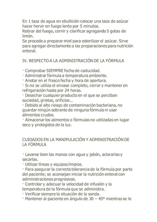 En 1 taza de agua en ebullición colocar una taza de azúcar
hacer hervir en fuego lento por 5 minutos.
Retirar del fuego, cernir y clarificar agregando 5 gotas de
limón.
Se procede a preparar miel para esterilizar el azúcar. Sirve
para agregar directamente a las preparaciones para nutrición
enteral.
IV. RESPECTO A LA ADMINISTRACIÓN DE LA FÓRMULA
· Comprobar SIEMPRE fecha de caducidad.
· Administrar fórmula a temperatura ambiente.
· Anotar en el frasco fecha y hora de apertura.
· Si no se utiliza el envase completo, cerrar y mantener en
refrigeración hasta por 24 horas.
· Desechar cualquier producto en el que se perciban
suciedad, grietas, orificios...
· Debido al alto riesgo de contaminación bacteriana, no
guardar ningún sobrante de ninguna fórmula ni usar
alimentos crudos.
· Almacenar los alimentos o fórmulas no utilizadas en lugar
seco y protegidos de la luz.
CUIDADOS EN LA MANIPULACIÓN Y ADMINISTRACIÓN DE
LA FÓRMULA
· Lavarse bien las manos con agua y jabón, aclararlas y
secarlas.
· Utilizar líneas y equipos limpios.
· Para asegurar la correcta tolerancia de la fórmula por parte
del paciente; se aconsejan iniciar la nutrición enteral con
administraciones progresivas.
· Controlar y adecuar la velocidad de infusión y la
temperatura de la fórmula que se administra.
· Verificar siempre la situación de la sonda.
· Mantener al paciente en ángulo de 30 – 45º mientras se le
 