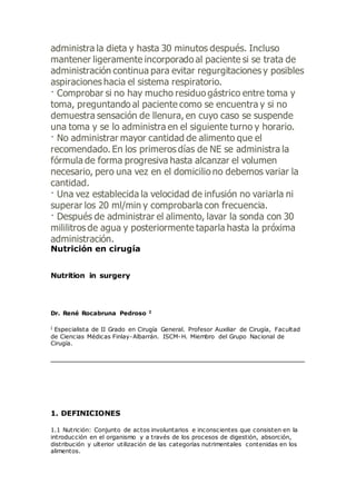 administra la dieta y hasta 30 minutos después. Incluso
mantener ligeramente incorporado al paciente si se trata de
administración continua para evitar regurgitaciones y posibles
aspiraciones hacia el sistema respiratorio.
· Comprobar si no hay mucho residuo gástrico entre toma y
toma, preguntando al paciente como se encuentra y si no
demuestra sensación de llenura, en cuyo caso se suspende
una toma y se lo administra en el siguiente turno y horario.
· No administrar mayor cantidad de alimento que el
recomendado. En los primeros días de NE se administra la
fórmula de forma progresiva hasta alcanzar el volumen
necesario, pero una vez en el domicilio no debemos variar la
cantidad.
· Una vez establecida la velocidad de infusión no variarla ni
superar los 20 ml/min y comprobarla con frecuencia.
· Después de administrar el alimento, lavar la sonda con 30
mililitros de agua y posteriormente taparla hasta la próxima
administración.
Nutrición en cirugía
Nutrition in surgery
Dr. René Rocabruna Pedroso I
I Especialista de II Grado en Cirugía General. Profesor Auxiliar de Cirugía, Facultad
de Ciencias Médicas Finlay-Albarrán. ISCM-H. Miembro del Grupo Nacional de
Cirugía.
1. DEFINICIONES
1.1 Nutrición: Conjunto de actos involuntarios e inconscientes que consisten en la
introducción en el organismo y a través de los procesos de digestión, absorción,
distribución y ulterior utilización de las categorías nutrimentales contenidas en los
alimentos.
 