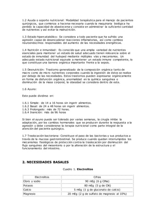 1.2 Ayuda o soporte nutricional: Modalidad terapéutica para el manejo de pacientes
quirúrgicos, que comienza a hacerse necesaria cuando la maquinaria biológica ha
perdido la capacidad de abastecerse y consiste en administrar la suficiente cantidad
de nutrientes y así evitar la malnutrición.
1.3 Estado hipercatabólico: Se considera a todo paciente que ha sufrido una
agresión capaz de desencadenar reacciones inflamatorias, así como cambios
neuroendocrinos responsables del aumento de las necesidades energéticas.
1.4 Nutrición e inmunidad: Es conocido que una amplia variedad de nutrientes
esenciales para mantener un estado de salud adecuado tienen relevancia sobre el
estado de inmunidad del huésped mediante múltiples vías y mecanismos. Un
adecuado estado nutricional equivale a mantener un estado inmune competente, lo
que constituye una barrera orgánica importante frente a la sepsis.
1.5 Desnutrición: Trastorno generalizado de la composición orgánica tanto de
macro como de micro nutrientes corporales cuando la ingestión de éstos se realiza
por debajo de las necesidades. Estos trastornos pueden expresarse orgánicamente
en forma de disfunción orgánica, anormalidad en la química sanguínea o
disminución de la masa corporal, la obesidad se considera dentro de este.
1.6 Ayuno:
Este puede dividirse en:
1.6.1 Simple: de 14 a 16 horas sin ingerir alimentos.
1.6.2 Basal: de 24 a 48 horas sin ingerir alimentos.
1.6.3 Prolongado: más de 72 horas.
1.6.4 Inanición: más de 96 horas
Si bien el ayuno puede ser tolerado por varias semanas, la cirugía inhibe la
adaptación, por los cambios hormonales que se producen durante la respuesta a la
agresión y debe considerarse la terapia nutricional como parte integral de la
atención del paciente quirúrgico.
1.7 Traslocación bacteriana: Constituye el paso de las bacterias y sus productos a
través de la mucosa gastrointestinal. Se produce cuando quedan interrumpidos los
mecanismos fisiológicos de protección contra la traslocación por disminución del
flujo sanguíneo del mesenterio o por la alteración de la estructura y el
funcionamiento del intestino.
2. NECESIDADES BASALES
Cuadro 1. Electrolitos
Electrolitos Cifras
Cloro y sodio 90 mEg (6 g ClNa)
Potasio 80 mEg (5 g de ClK)
Calcio 5 mEg (1 g de gluconato de calcio)
Magnesio 20 mEg (2 g de sulfato de magnesio al 10%)
 