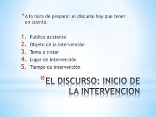 *
*A la hora de preparar el discurso hay que tener
en cuenta:
1. Publico asistente
2. Objeto de la intervención
3. Tema a tratar
4. Lugar de intervención
5. Tiempo de intervención
 