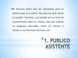 *
El discurso tiene que ser apropiado para el
público que va a asistir. Hay que ver qué temas
le pueden interesar, cual puede ser su nivel de
conocimiento sobre el mismo, hay que utilizar
un lenguaje adecuado, tener en cuenta si
conoce o no términos técnicos, etc.
 