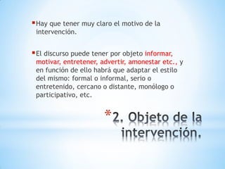*
Hay que tener muy claro el motivo de la
intervención.
El discurso puede tener por objeto informar,
motivar, entretener, advertir, amonestar etc., y
en función de ello habrá que adaptar el estilo
del mismo: formal o informal, serio o
entretenido, cercano o distante, monólogo o
participativo, etc.
 