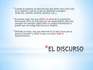 *
* Cuando se prepara un discurso hay que tener muy claro cuál
es su objetivo, qué es lo que se pretende conseguir
(informar, motivar, divertir, advertir, etc.).
* En primer lugar hay que definir el tema de la exposición.
Esto puede venir ya indicado por los organizadores del acto
(aunque uno siempre podrá darle su propia orientación) o
puede que uno tenga libertad para elegirlo.
* Definido el tema, hay que determinar la idea clave que se
quiere transmitir y sobre la que va a girar toda la
argumentación.
 