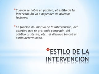 *
*Cuando se habla en público, el estilo de la
intervención va a depender de diversos
factores:
*En función del motivo de la intervención, del
objetivo que se pretende conseguir, del
público asistente, etc., el discurso tendrá un
estilo determinado.
 