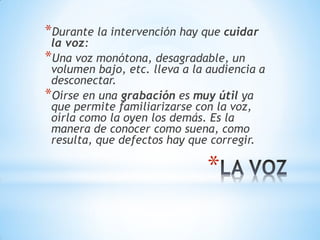 *
*Durante la intervención hay que cuidar
la voz:
*Una voz monótona, desagradable, un
volumen bajo, etc. lleva a la audiencia a
desconectar.
*Oírse en una grabación es muy útil ya
que permite familiarizarse con la voz,
oírla como la oyen los demás. Es la
manera de conocer como suena, como
resulta, que defectos hay que corregir.
 