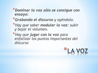 *
*Dominar la voz sólo se consigue con
ensayo:
*Grabando el discurso y oyéndolo.
*Hay que saber modular la voz: subir
y bajar el volumen.
*Hay que jugar con la voz para
enfatizar los puntos importantes del
discurso
 
