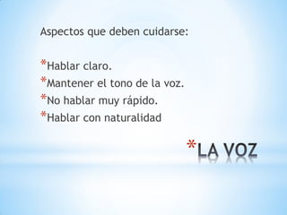 *
Aspectos que deben cuidarse:
*Hablar claro.
*Mantener el tono de la voz.
*No hablar muy rápido.
*Hablar con naturalidad
 