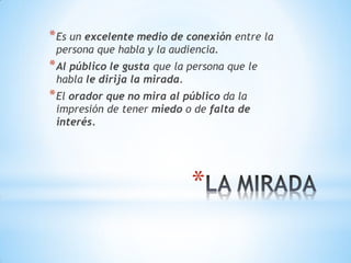 *
*Es un excelente medio de conexión entre la
persona que habla y la audiencia.
*Al público le gusta que la persona que le
habla le dirija la mirada.
*El orador que no mira al público da la
impresión de tener miedo o de falta de
interés.
 