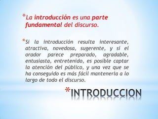 *
*La introducción es una parte
fundamental del discurso.
*Si la introducción resulta interesante,
atractiva, novedosa, sugerente, y si el
orador parece preparado, agradable,
entusiasta, entretenido, es posible captar
la atención del público, y una vez que se
ha conseguido es más fácil mantenerla a lo
largo de todo el discurso.
 