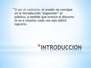 *
*Si por el contrario, el orador no consigue
en la introducción "enganchar" al
público, a medida que avance el discurso
le va a resultar cada vez más difícil
lograrlo.
 