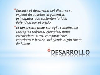 *
*Durante el desarrollo del discurso se
expondrán aquellos argumentos
principales que sustenten la idea
defendida por el orador.
*El desarrollo debe ser ágil, combinando
conceptos teóricos, ejemplos, datos
estadísticos, citas, comparaciones,
anécdotas e incluso incluyendo algún toque
de humor
 