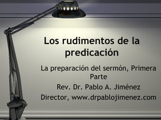 Los rudimentos de la
predicación
La preparación del sermón, Primera
Parte
Rev. Dr. Pablo A. Jiménez
Director, www.drpablojimenez.com
 