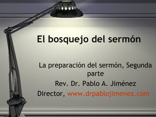 El bosquejo del sermón
La preparación del sermón, Segunda
parte
Rev. Dr. Pablo A. Jiménez
Director, www.drpablojimenez.com
 