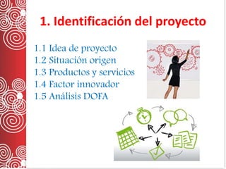1. Identificación del proyecto
1.1 Idea de proyecto
1.2 Situación origen
1.3 Productos y servicios
1.4 Factor innovador
1.5 Análisis DOFA
 