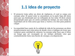 • El proyecto trata sobre un dron de vigilancia, el cual se carga con
energía solar. El panel solar se encontrará en la parte baja del dron
para que sea iluminado por un reflejador de luz solar. El dron estará
programado para que en cierta cantidad de tiempo, de una ronda de
seguridad con la vista aérea que tiene y vuelva a su sitio para poderse
cargar.
• La seguridad hace parte de la calidad de vida de las personas; un dron
proporcionaría una vista aérea de donde vives o trabajas sin tener que
comprar gran cantidad de cámaras. La energía solar hace que el dron
no tenga que ser recargado en un tiempo definido, sino que
constantemente tiene una fuente de energía a su disposición.
1.1 Idea de proyecto
 