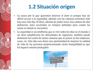 1.2 Situación origen
• La causa por la que queremos innovar el dron es porque hay un
difícil acceso a la seguridad, además con las cámaras terrestres sólo
hay una vista fija. El dron, además de poder tener una cámara de alta
definición, hará recorridos en tiempos definidos para cuidar las
zonas en donde se encuentra
• La seguridad es un problema que se vive todos los días en el mundo y
un dron simplificaría las dificultades de vigilancia, también puede
disminuir los costos de tantas cámaras que se ponen en las empresas,
casas, etc. Esta idea nos daría una oportunidad de mejorar la calidad
de vida de las personas proporcionando cierta tranquilidad ya que
los lugares estarán protegidos
 