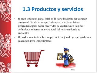 1.3 Productos y servicios
• El dron tendrá un panel solar en la parte baja para ser cargado
durante el día sin tener que ir de nuevo a su base. Estará
programado para hacer recorridos de vigilancia en tiempos
definidos y así tener una vista total del lugar en donde se
encuentre
• El producto se trata sobre un producto mejorado ya que los drones
ya existen, pero le incluiremos
 