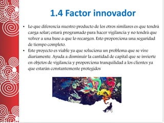 1.4 Factor innovador
• Lo que diferencia nuestro producto de los otros similares es que tendrá
carga solar; estará programado para hacer vigilancia y no tendrá que
volver a una base a que lo recargen. Esto proporciona una seguridad
de tiempo completo.
• Este proyecto es viable ya que soluciona un problema que se vive
diariamente. Ayuda a disminuir la cantidad de capital que se invierte
en objetos de vigilancia y proporciona tranquilidad a los clientes ya
que estarán constantemente protegidos
 