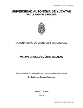 Laboratorio de Ciencias Fisiológicas
M-FMED-LFIS-02/REV: 01
UNIVERSIDAD AUTONOMA DE YUCATAN
FACULTAD DE MEDICINA
LABORATORIO DE CIENCIAS FISIOLOGICAS
MANUAL DE PREPARACIÓN DE REACTIVOS
RESPONSABLE DEL LABORATORIO DE CIENCIAS FISIOLOGICAS
Dr. José Luis Torres Escalante
Mérida, Yucatán
2013
 