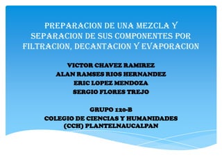 PREPARACION DE UNA MEZCLA Y
  SEPARACION DE SUS COMPONENTES POR
FILTRACION, DECANTACION Y EVAPORACION

        VICTOR CHAVEZ RAMIREZ
      ALAN RAMSES RIOS HERNANDEZ
          ERIC LOPEZ MENDOZA
          SERGIO FLORES TREJO

                GRUPO 120-B
    COLEGIO DE CIENCIAS Y HUMANIDADES
        (CCH) PLANTELNAUCALPAN
 
