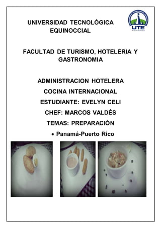 UNIVERSIDAD TECNOLÓGICA 
EQUINOCCIAL 
FACULTAD DE TURISMO, HOTELERIA Y 
GASTRONOMIA 
ADMINISTRACION HOTELERA 
COCINA INTERNACIONAL 
ESTUDIANTE: EVELYN CELI 
CHEF: MARCOS VALDÉS 
TEMAS: PREPARACIÓN 
 Panamá-Puerto Rico 
 