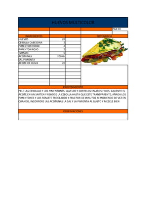 HUEVOS MULTICOLOR
                                                                        PAX:10

      INGREDIENTES                                         FOTOGRAFIA
HUEVOS                           20
CEBOLLA CABESONA                  2
PIMENTON VERDE                    2
PIMENTON ROJO                     2
TOMATE                            5
ACEITUNAS                    200 Gr
SAL PIMIENTA
ACEITE DE OLIVA                 20




                                 PROCEDIMIENTO
PELE LAS CEBOLLAS Y LOS PIMENTONES, LAVELOS Y CORTELOS EN AROS FINOS, CALIENTE EL
ACEITE EN UN SARTEN Y REHOGE LA CEBOLLA HASTA QUE ESTE TRANSPARENTE, AÑADA LOS
PIMENTONES Y LOS TOMATE TROCEADOS Y FRIA POR 10 MINUTOS REMOBIENDO DE VEZ EN
CUANDO, INCORPORE LAS ACEITUNAS LA SAL Y LA PIMIENTA AL GUSTO Y MEZCLE BIEN


                                 OBSERVACIONES
 