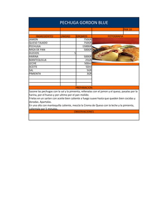 PECHUGA GORDON BLUE
                                                                                   PAX 10

     INGREDIENTES          UNIDAD           GRQMOS                   FOTOGRAFIA
JAMON                                           750GR
QUESO TAJADO                                    750GR
PECHUGA                                        1500GR
MIGA DE PAN                                     500GR
HUEVOS                                  5
HARINA                                          500GR
MANTEQUILLA                                      25GR
LECHE                                           500ml
ACEITE                                           50ml
SAL                                               5GR
PIMIENTA                                          3GR



                                          PREPARACION
Sazone las pechugas con la sal y la pimienta, rellenalas con el jamon y el queso, pasalas por la
harina, por el huevo y por ultimo por el pan molido.
Frielas en un sarten con aceite bien caliente a fuego suave hasta que queden bien cocidas y
doradas. Apartalas.
En una olla con mantequilla caliente, mezcla la Crema de Queso con la leche y la pimienta,
calientala por 5 minutos.
                                        OBSERVACIONES
 