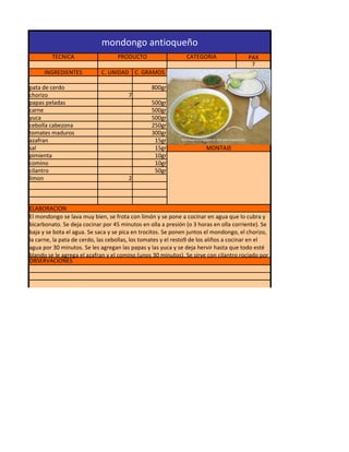 mondongo antioqueño
         TECNICA                   PRODUCTO                   CATEGORIA                PAX
                                                                                        7
      INGREDIENTES          C. UNIDAD C. GRAMOS

pata de cerdo                                   800gr
chorizo                                7
papas peladas                                   500gr
carne                                           500gr
yuca                                            500gr
cebolla cabezona                                250gr
tomates maduros                                 300gr
azafran                                          15gr
sal                                              15gr                 MONTAJE
pimienta                                         10gr
comino                                           10gr
cilantro                                         50gr
limon                                  2



ELABORACION
El mondongo se lava muy bien, se frota con limón y se pone a cocinar en agua que lo cubra y
bicarbonato. Se deja cocinar por 45 minutos en olla a presión (o 3 horas en olla corriente). Se
baja y se bota el agua. Se saca y se pica en trocitos. Se ponen juntos el mondongo, el chorizo,
la carne, la pata de cerdo, las cebollas, los tomates y el resto9 de los aliños a cocinar en el
agua por 30 minutos. Se les agregan las papas y las yuca y se deja hervir hasta que todo esté
blando se le agrega el azafran y el comino (unos 30 minutos). Se sirve con cilantro rociado por
OBSERVACIONES
 