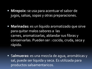 Mirepoix: se usa para acentuar el sabor de jugos, salsas, sopas y otras preparaciones.Marinadas: es un liquido aromatizado que sirve para quitar malos sabores a  las carnes, aromatizarlas, ablandar sus fibras y conservarlas. Pueden ser : cocida, cruda, seca y rápida.Salmueras: es una mezcla de agua, aromáticas y sal, puede ser liquida y seca. Es utilizada para productos salsamentaricos.