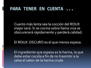 PARA TENER EN CUENTA ...Cuanto más lenta sea la cocción del ROUX mejor será. Si se cocina sobre llama viva se obscurecerá rápidamente y perderá calidad. 	El ROUX  OSCURO es el que menos espesa. 	El ingrediente que espesa es la harina, la que debe estar cocida a fin de no trasmitir a la salsa el sabor de la harina cruda