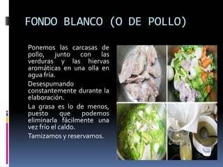 FONDO BLANCO (O DE POLLO)	Ponemos las carcasas de pollo, junto con las verduras y las hiervas aromáticas en una olla en agua fría.	Desespumando constantemente durante la elaboración. 	La grasa es lo de menos, puesto que podemos eliminarla fácilmente una vez frío el caldo.	Tamizamos y reservamos.