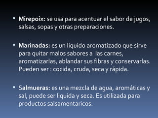Mirepoix:  se usa para acentuar el sabor de jugos, salsas, sopas y otras preparaciones. Marinadas:  es un liquido aromatizado que sirve para quitar malos sabores a  las carnes, aromatizarlas, ablandar sus fibras y conservarlas. Pueden ser : cocida, cruda, seca y rápida. S almueras:  es una mezcla de agua, aromáticas y sal, puede ser liquida y seca. Es utilizada para productos salsamentaricos. 
