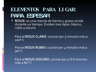 ELEMENTOS PARA LIGAR:  PARA ESPESAR ROUX:  es una mezcla de harina y grasa cocida durante un tiempo. Existen tres tipos: blanco, rubio y oscuro Para el  ROUX CLARO : cocinar por 3 minutos más a 100º C Para el  ROUX RUBIO : cocinar por 4 minutos más a 90º C  Para el  ROUX OSCURO : cocinar por 5 O 6 minutos más a 80º C 