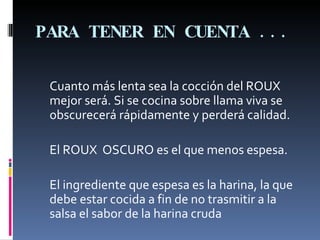 PARA TENER EN CUENTA ... Cuanto más lenta sea la cocción del ROUX mejor será. Si se cocina sobre llama viva se obscurecerá rápidamente y perderá calidad.  El ROUX  OSCURO es el que menos espesa.  El ingrediente que espesa es la harina, la que debe estar cocida a fin de no trasmitir a la salsa el sabor de la harina cruda 