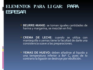 ELEMENTOS PARA LIGAR:  PARA ESPESAR BEURRE-MANIE : se toman iguales cantidades de harina y margarina, se mezclan en frió. CREMA DE LECHE : cuando se utiliza con mantequilla o yemas tiene la facultad de darle una consistencia suave a las preparaciones. YEMAS DE HUEVO:  deben añadirse al liquido a una temperatura inferior a 80º C, pues de lo contrario la ligazón se destruye por ebullición. 