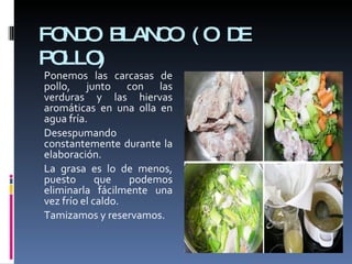 FONDO BLANCO (O DE POLLO) Ponemos las carcasas de pollo, junto con las verduras y las hiervas aromáticas en una olla en agua fría. Desespumando constantemente durante la elaboración.  La grasa es lo de menos, puesto que podemos eliminarla fácilmente una vez frío el caldo. Tamizamos y reservamos. 