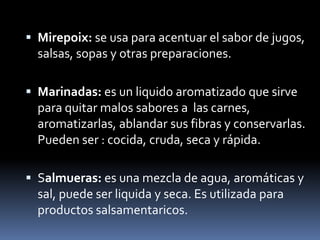 Mirepoix: se usa para acentuar el sabor de jugos, salsas, sopas y otras preparaciones.Marinadas: es un liquido aromatizado que sirve para quitar malos sabores a  las carnes, aromatizarlas, ablandar sus fibras y conservarlas. Pueden ser : cocida, cruda, seca y rápida.Salmueras: es una mezcla de agua, aromáticas y sal, puede ser liquida y seca. Es utilizada para productos salsamentaricos.