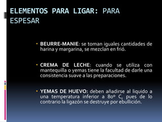 ELEMENTOS PARA LIGAR: PARA ESPESARBEURRE-MANIE: se toman iguales cantidades de harina y margarina, se mezclan en frió.CREMA DE LECHE: cuando se utiliza con mantequilla o yemas tiene la facultad de darle una consistencia suave a las preparaciones.YEMAS DE HUEVO: deben añadirse al liquido a una temperatura inferior a 80º C, pues de lo contrario la ligazón se destruye por ebullición.