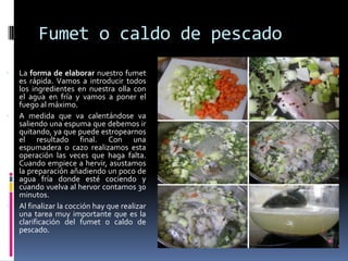Fumet o caldo de pescadoLa forma de elaborar nuestro fumet es rápida. Vamos a introducir todos los ingredientes en nuestra olla con el agua en fría y vamos a poner el fuego al máximo. A medida que va calentándose va saliendo una espuma que debemos ir quitando, ya que puede estropearnos el resultado final. Con una espumadera o cazo realizamos esta operación las veces que haga falta. Cuando empiece a hervir, asustamos la preparación añadiendo un poco de agua fría donde esté cociendo y cuando vuelva al hervor contamos 30 minutos. Al finalizar la cocción hay que realizar una tarea muy importante que es la clarificación del fumet o caldo de pescado. 