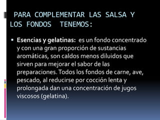 PARA COMPLEMENTAR LAS SALSA Y LOS FONDOS  TENEMOS:Esencias y gelatinas:  es un fondo concentrado y con una gran proporción de sustancias aromáticas, son caldos menos diluidos que sirven para mejorar el sabor de las preparaciones. Todos los fondos de carne, ave, pescado, al reducirse por cocción lenta y prolongada dan una concentración de jugos viscosos (gelatina).