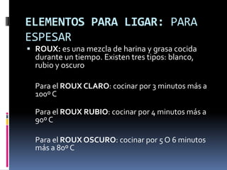 ELEMENTOS PARA LIGAR: PARA ESPESARROUX: es una mezcla de harina y grasa cocida durante un tiempo. Existen tres tipos: blanco, rubio y oscuroPara el ROUX CLARO: cocinar por 3 minutos más a 100º C	Para el ROUX RUBIO: cocinar por 4 minutos más a 90º C 	Para el ROUX OSCURO: cocinar por 5 O 6 minutos más a 80º C