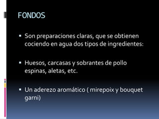 FONDOSSon preparaciones claras, que se obtienen cociendo en agua dos tipos de ingredientes:Huesos, carcasas y sobrantes de pollo espinas, aletas, etc.Un aderezo aromático ( mirepoix y bouquet garni)