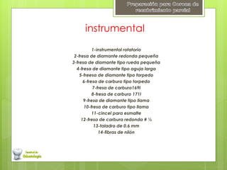 instrumental
1-instrumental rotatorio
2-fresa de diamante redonda pequeña
3-fresa de diamante tipo rueda pequeña
4-fresa de diamante tipo aguja larga
5-freesa de diamante tipo torpedo
6-fresa de carburo tipo torpedo
7-fresa de carburo169l
8-fresa de carburo 171l
9-fresa de diamante tipo llama
10-fresa de carburo tipo llama
11-cincel para esmalte
12-fresa de carbura redonda # ½
13-taladro de 0.6 mm
14-fibras de nilón
 