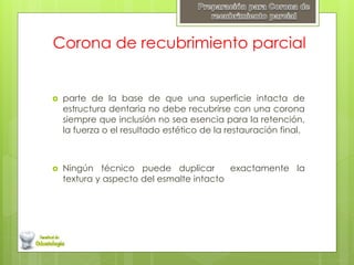 Corona de recubrimiento parcial
 parte de la base de que una superficie intacta de
estructura dentaria no debe recubrirse con una corona
siempre que inclusión no sea esencia para la retención,
la fuerza o el resultado estético de la restauración final.
 Ningún técnico puede duplicar exactamente la
textura y aspecto del esmalte intacto
 
