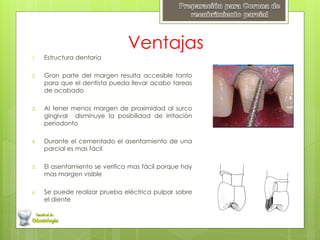 Ventajas
1. Estructura dentaria
2. Gran parte del margen resulta accesible tanto
para que el dentista pueda llevar acabo tareas
de acabado
3. Al tener menos margen de proximidad al surco
gingival disminuye la posibilidad de irritación
periodonto
4. Durante el cementado el asentamiento de una
parcial es mas fácil
5. El asentamiento se verifica mas fácil porque hay
mas margen visible
6. Se puede realizar prueba eléctrica pulpar sobre
el diente
 